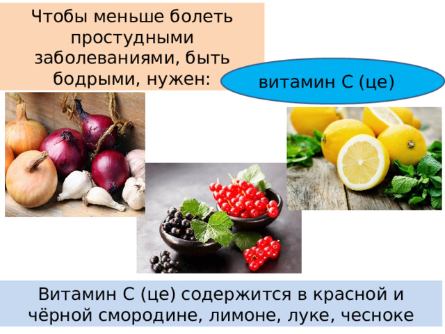 Чтобы меньше болеть простудными заболеваниями, быть бодрыми, нужен: витамин С (це) Витамин С (це) содержится в красной и чёрной смородине, лимоне, луке, чесноке