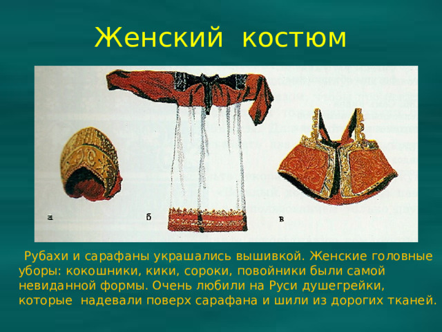 Женский костюм  Рубахи и сарафаны украшались вышивкой. Женские головные уборы: кокошники, кики, сороки, повойники были самой невиданной формы. Очень любили на Руси душегрейки, которые надевали поверх сарафана и шили из дорогих тканей.