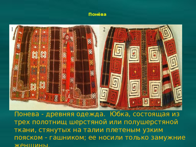 Понёва    Понева - древняя одежда. Юбка, состоящая из трех полотнищ шерстяной или полушерстяной ткани, стянутых на талии плетеным узким пояском - гашником; ее носили только замужние женщины.