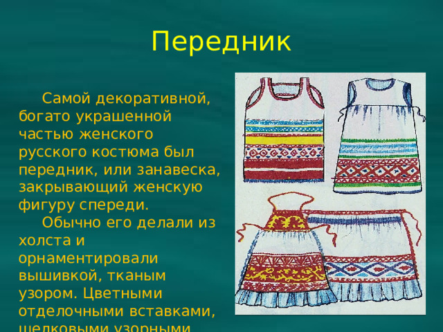 Передник  Самой декоративной, богато украшенной частью женского русского костюма был передник, или занавеска, закрывающий женскую фигуру спереди.  Обычно его делали из холста и орнаментировали вышивкой, тканым узором. Цветными отделочными вставками, шелковыми узорными лентами.