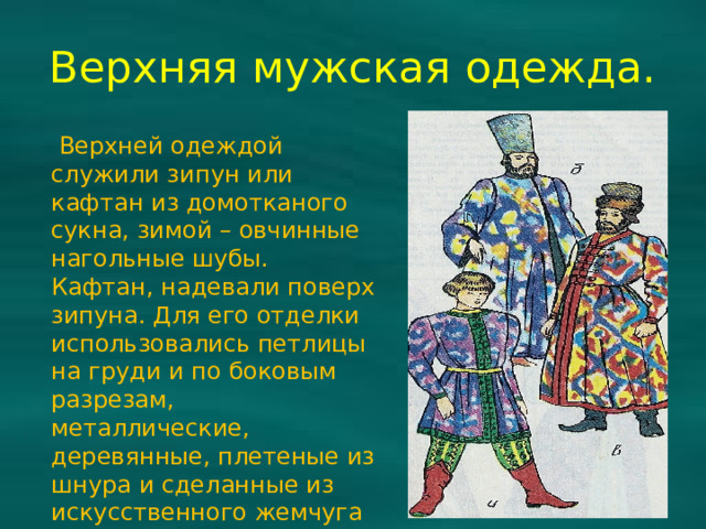 Верхняя мужская одежда.  Верхней одеждой служили зипун или кафтан из домотканого сукна, зимой – овчинные нагольные шубы. Кафтан, надевали поверх зипуна. Для его отделки использовались петлицы на груди и по боковым разрезам, металлические, деревянные, плетеные из шнура и сделанные из искусственного жемчуга пуговицы.