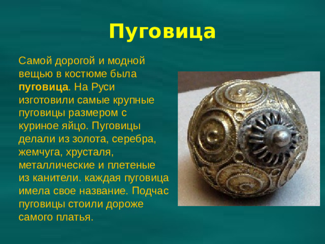 Самой дорогой и модной вещью в костюме была пуговица . На Руси изготовили самые крупные пуговицы размером с куриное яйцо. Пуговицы делали из золота, серебра, жемчуга, хрусталя, металлические и плетеные из канители. каждая пуговица имела свое название. Подчас пуговицы стоили дороже самого платья. Пуговица