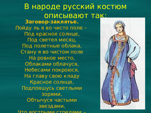 В народе русский костюм описывают так: Заговор-заклятье. Пойду ль я во чисто поле – Под красное солнце, Под светел месяц, Под полетные облака, Стану я во чистом поле На ровное место, Облаками облачуся, Небесами покроюся, На главу свою кладу Красное солнце, Подпояшусь светлыми зорями, Обтычуся частыми звездами, Что вострыми стрелами – От всякого злого недуга.