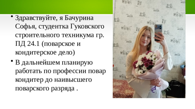 Здравствуйте, я Бачурина Софья, студентка Гуковского строительного техникума гр. ПД 24.1 (поварское и кондитерское дело) В дальнейшем планирую работать по профессии повар кондитер до наивысшего поварского разряда .