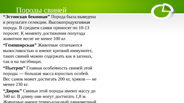 Породы свиней “ Эстонская беконная” Порода была выведена в результате селекции. Высокопродуктивная порода. В среднем самки приносят по 10-13 поросят. К моменту достижения полугода животное весит не менее 100 кг. “ Гемпширская” Животные отличаются выносливостью и имеют крепкий иммунитет, таких свиней можно содержать как в загонах, так и на пастбищах. “ Пьетрен” Главная особенность свиней этой породы — большая масса взрослых особей. Вес самок может достигать 200 кг, хряков — не менее 230 кг. “ Дюрок” Свиньи этой породы имеют массу до 340 кг. В длину они могут достигать 1,8 м. Животные имеют темно-красный равномерный окрас.
