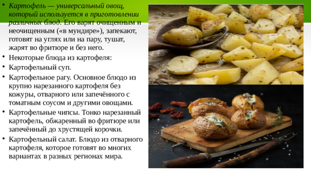Картофель — универсальный овощ, который используется в приготовлении различных блюд . Его варят очищенным и неочищенным («в мундире»), запекают, готовят на углях или на пару, тушат, жарят во фритюре и без него. Некоторые блюда из картофеля: Картофельный суп. Картофельное рагу. Основное блюдо из крупно нарезанного картофеля без кожуры, отварного или запечённого с томатным соусом и другими овощами.   Картофельные чипсы. Тонко нарезанный картофель, обжаренный во фритюре или запечённый до хрустящей корочки.   Картофельный салат. Блюдо из отварного картофеля, которое готовят во многих вариантах в разных регионах мира.  