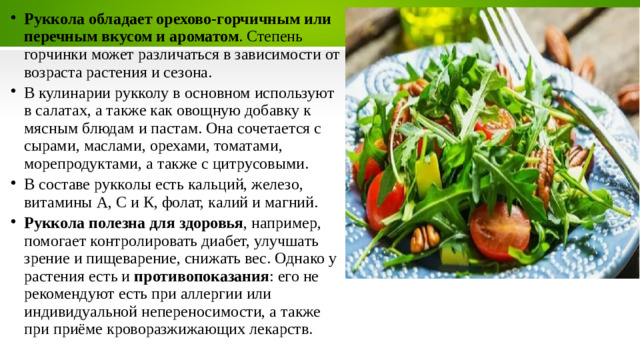 Руккола обладает орехово-горчичным или перечным вкусом и ароматом . Степень горчинки может различаться в зависимости от возраста растения и сезона. В кулинарии рукколу в основном используют в салатах, а также как овощную добавку к мясным блюдам и пастам. Она сочетается с сырами, маслами, орехами, томатами, морепродуктами, а также с цитрусовыми. В составе рукколы есть кальций, железо, витамины А, С и К, фолат, калий и магний. Руккола полезна для здоровья , например, помогает контролировать диабет, улучшать зрение и пищеварение, снижать вес. Однако у растения есть и  противопоказания : его не рекомендуют есть при аллергии или индивидуальной непереносимости, а также при приёме кроворазжижающих лекарств. 