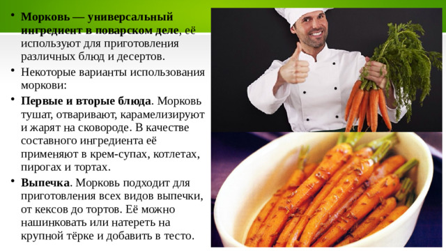 Морковь — универсальный ингредиент в поварском деле , её используют для приготовления различных блюд и десертов.   Некоторые варианты использования моркови: Первые и вторые блюда . Морковь тушат, отваривают, карамелизируют и жарят на сковороде. В качестве составного ингредиента её применяют в крем-супах, котлетах, пирогах и тортах.  Выпечка . Морковь подходит для приготовления всех видов выпечки, от кексов до тортов. Её можно нашинковать или натереть на крупной тёрке и добавить в тесто .