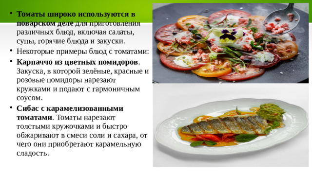 Томаты широко используются в поварском деле  для приготовления различных блюд, включая салаты, супы, горячие блюда и закуски.   Некоторые примеры блюд с томатами: Карпаччо из цветных помидоров . Закуска, в которой зелёные, красные и розовые помидоры нарезают кружками и подают с гармоничным соусом.  Сибас с карамелизованными томатами . Томаты нарезают толстыми кружочками и быстро обжаривают в смеси соли и сахара, от чего они приобретают карамельную сладость.