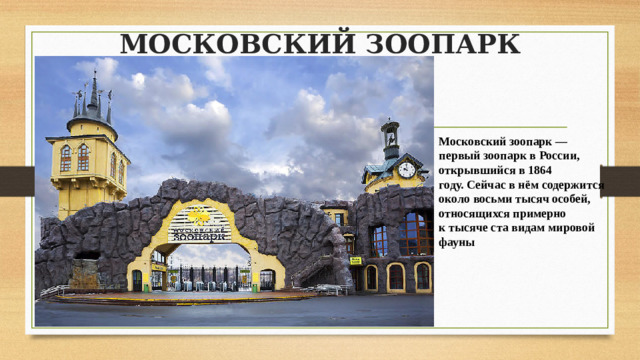 МОСКОВСКИЙ ЗООПАРК   Московский зоопарк — первый зоопарк в России, открывшийся в 1864 году. Сейчас в нём содержится около восьми тысяч особей, относящихся примерно к тысяче ста видам мировой фауны