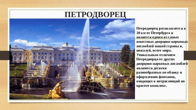 ПЕТРОДВОРЕЦ   Петродворец располагается в 30 км от Петербурга и является одним из самых известных дворцово-парковых ансамблей нашей страны и, пожалуй, всего мира. Уникальным отличием Петродворца от других дворцово-парковых ансамблей являются десятки разнообразных по облику и оформлению фонтанов, входящих в потрясающий по красоте комплекс.