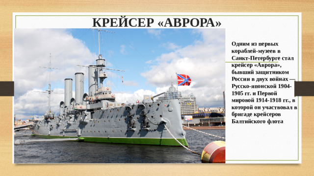 КРЕЙСЕР «АВРОРА»   Одним из первых кораблей-музеев в Санкт-Петербурге стал крейсер «Аврора», бывший защитником России в двух войнах — Русско-японской 1904-1905 гг. и Первой мировой 1914-1918 гг., в которой он участвовал в бригаде крейсеров Балтийского флота
