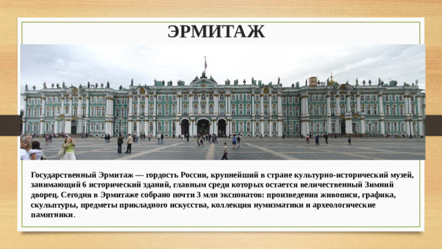 ЭРМИТАЖ Государственный Эрмитаж — гордость России, крупнейший в стране культурно-исторический музей, занимающий 6 исторический зданий, главным среди которых остается величественный Зимний дворец. Сегодня в Эрмитаже собрано почти 3 млн экспонатов: произведения живописи, графика, скульптуры, предметы прикладного искусства, коллекция нумизматики и археологические памятники .