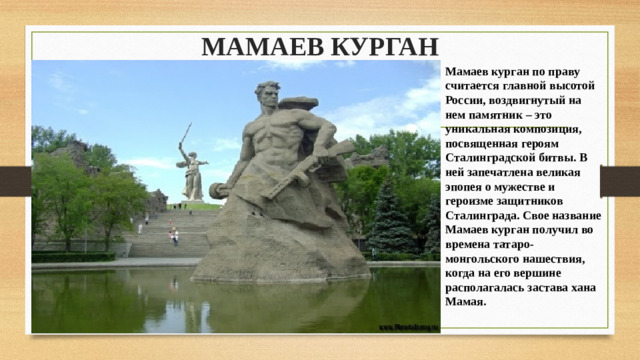 МАМАЕВ КУРГАН   Мамаев курган по праву считается главной высотой России, воздвигнутый на нем памятник – это уникальная композиция, посвященная героям Сталинградской битвы. В ней запечатлена великая эпопея о мужестве и героизме защитников Сталинграда. Свое название Мамаев курган получил во времена татаро-монгольского нашествия, когда на его вершине располагалась застава хана Мамая. 