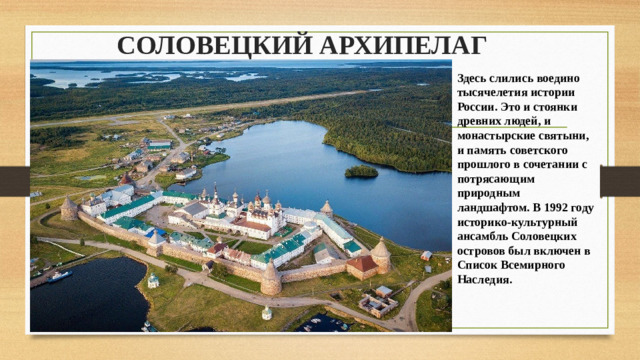 СОЛОВЕЦКИЙ АРХИПЕЛАГ Здесь слились воедино тысячелетия истории России. Это и стоянки древних людей, и монастырские святыни, и память советского прошлого в сочетании с потрясающим природным ландшафтом. В 1992 году историко-культурный ансамбль Соловецких островов был включен в Список Всемирного Наследия. 