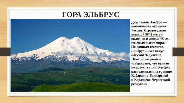 ГОРА ЭЛЬБРУС   Двуглавый Эльбрус — высочайшая вершина России. Стратовулкан высотой 5642 метра включен в список «Семь главных высот мира». По данным геологов, Эльбрус — это конус потухшего вулкана. Некоторые ученые утверждают, что вулкан не потух, а спит. Эльбрус расположился на границе Кабардино-Балкарской и Карачаево-Черкесской республик