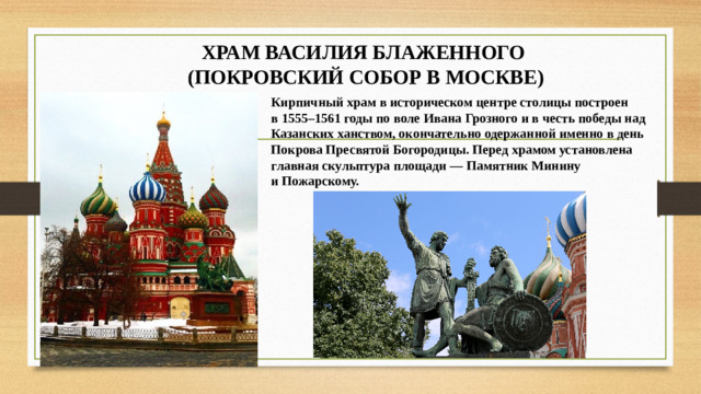 ХРАМ ВАСИЛИЯ БЛАЖЕННОГО  (ПОКРОВСКИЙ СОБОР В МОСКВЕ) Кирпичный храм в историческом центре столицы построен в 1555–1561 годы по воле Ивана Грозного и в честь победы над Казанских ханством, окончательно одержанной именно в день Покрова Пресвятой Богородицы. Перед храмом установлена главная скульптура площади — Памятник Минину и Пожарскому.