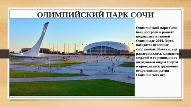 ОЛИМПИЙСКИЙ ПАРК СОЧИ   Олимпийский парк Сочи был построен в рамках подготовки к зимней Олимпиаде-2014. Здесь находятся основные спортивные объекты, где разыгрывались комплекты медалей в соревнованиях по ледовым видам спорта и проводились церемонии открытия/закрытия Олимпийских игр