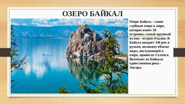 ОЗЕРО БАЙКАЛ   Озеро Байкал - самое глубокое озеро в мире, которое имеет 30 островов, самый крупный из них - остров Ольхон. В Байкал впадает 336 рек и ручьев, половину объема воды, поступающей в озеро, приносит Селенга. Вытекает из Байкала единственная река - Ангара.
