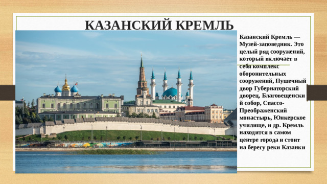 КАЗАНСКИЙ КРЕМЛЬ   Казанский Кремль — Музей-заповедник. Это целый ряд сооружений, который включает в себя комплекс оборонительных сооружений, Пушечный двор Губернаторский дворец, Благовещенский собор, Спассо-Преображенский монастырь, Юнкерское училище, и др. Кремль находится в самом центре города и стоит на берегу реки Казанки