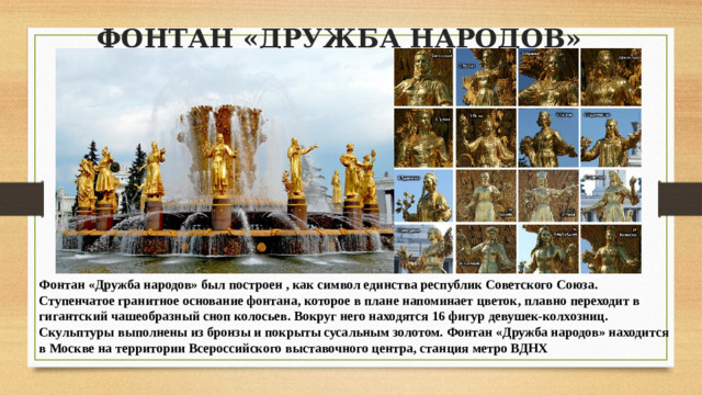 ФОНТАН «ДРУЖБА НАРОДОВ»   Фонтан «Дружба народов» был построен , как символ единства республик Советского Союза.  Ступенчатое гранитное основание фонтана, которое в плане напоминает цветок, плавно переходит в гигантский чашеобразный сноп колосьев. Вокруг него находятся 16 фигур девушек-колхозниц. Скульптуры выполнены из бронзы и покрыты сусальным золотом. Фонтан «Дружба народов» находится в Москве на территории Всероссийского выставочного центра, станция метро ВДНХ