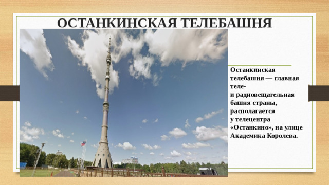 ОСТАНКИНСКАЯ ТЕЛЕБАШНЯ Останкинская телебашня — главная теле- и радиовещательная башня страны, располагается у телецентра «Останкино», на улице Академика Королева.
