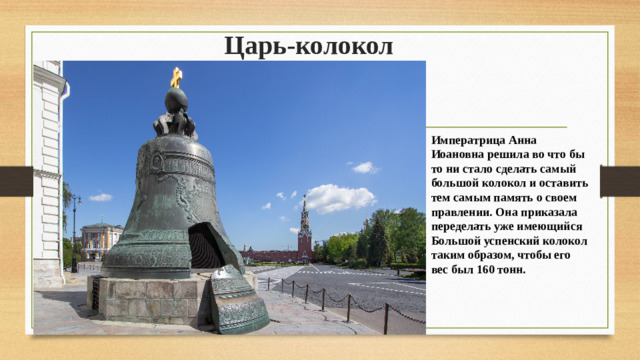 Царь-колокол    Императрица Анна Иоановна решила во что бы то ни стало сделать самый большой колокол и оставить тем самым память о своем правлении. Она приказала переделать уже имеющийся Большой успенский колокол таким образом, чтобы его вес был 160 тонн.