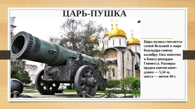 ЦАРЬ-ПУШКА Царь-пушка считается самой большой в мире благодаря своему калибру. Она занесена в Книгу рекордов Гиннесса. Размеры орудия впечатляют: длина — 5,34 м, масса — почти 40 т. 