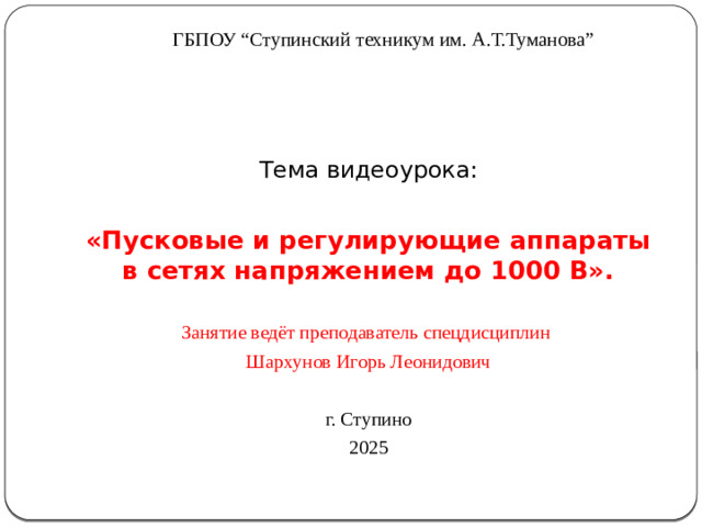 ГБПОУ “Ступинский техникум им. А.Т.Туманова” Тема видеоурока: «Пусковые и регулирующие аппараты в сетях напряжением до 1000 В».   Занятие ведёт преподаватель спецдисциплин Шархунов Игорь Леонидович г. Ступино 2025