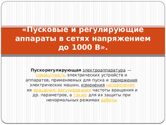 «Пусковые и регулирующие аппараты в сетях напряжением до 1000 В».   Пускорегулирующая   электроаппаратура  —  совокупность  электрических устройств и аппаратов, применяемых для пуска и  торможения  электрических машин,  изменения   направления  их  вращения,   регулирования  частоты вращения и др. параметров, а  также  для их защиты при ненормальных режимах  работы