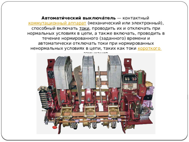 Автомати́ческий выключа́тель  — контактный  коммутационный аппарат  (механический или электронный), способный включать  токи , проводить их и отключать при нормальных условиях в цепи, а также включать, проводить в течение нормированного (заданного) времени и автоматически отключать токи при нормированных ненормальных условиях в цепи, таких как токи  короткого замыкания .