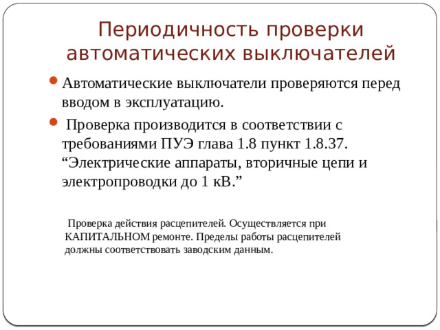 Периодичность проверки автоматических выключателей Автоматические выключатели проверяются перед вводом в эксплуатацию.  Проверка производится в соответствии с требованиями ПУЭ глава 1.8 пункт 1.8.37. “Электрические аппараты, вторичные цепи и электропроводки до 1 кВ.”  Проверка действия расцепителей. Осуществляется при КАПИТАЛЬНОМ ремонте. Пределы работы расцепителей должны соответствовать заводским данным.