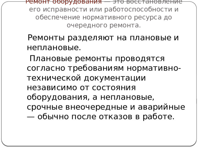Ремонт оборудования — это восстановление его исправности или работоспособности и обеспечение нормативного ресурса до очередного ремонта.  Ремонты разделяют на плановые и неплановые.  Плановые ремонты проводятся согласно требованиям нормативно-технической документации независимо от состояния оборудования, а неплановые, срочные внеочередные и аварийные — обычно после отказов в работе.