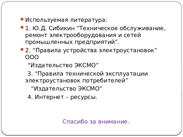 . Используемая литература: 1. Ю.Д. Сибикин “Техническое обслуживание, ремонт электрооборудования и сетей промышленных предприятий”. 2. “Правила устройства электроустановок” ООО “ Издательство ЭКСМО”  3. “Правила технической эксплуатации электроустановок потребителей” “ Издательство ЭКСМО”  4. Интернет – ресурсы. Спасибо за внимание.