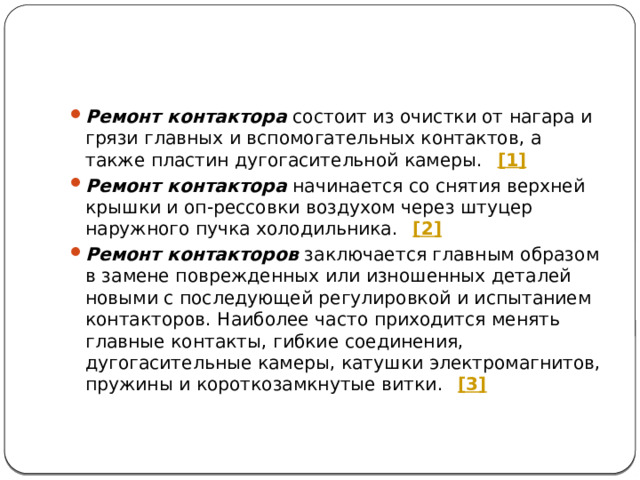 Ремонт контактора  состоит из очистки от нагара и грязи главных и вспомогательных контактов, а также пластин дугогасительной камеры.   [1] Ремонт контактора  начинается со снятия верхней крышки и оп-рессовки воздухом через штуцер наружного пучка холодильника.   [2] Ремонт контакторов  заключается главным образом в замене поврежденных или изношенных деталей новыми с последующей регулировкой и испытанием контакторов. Наиболее часто приходится менять главные контакты, гибкие соединения, дугогасительные камеры, катушки электромагнитов, пружины и короткозамкнутые витки.   [3]