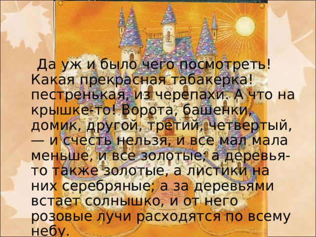 Да уж и было чего посмотреть! Какая прекрасная табакерка! пестренькая, из черепахи. А что на крышке-то! Ворота, башенки, домик, другой, третий, четвертый, — и счесть нельзя, и все мал мала меньше, и все золотые; а деревья-то также золотые, а листики на них серебряные; а за деревьями встает солнышко, и от него розовые лучи расходятся по всему небу.