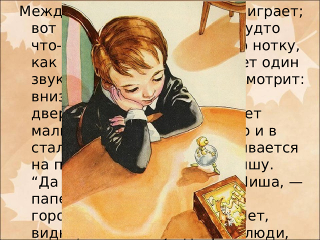 Между тем музыка играет да играет; вот все тише да тише, как будто что-то цепляется за каждую нотку, как будто что-то отталкивает один звук от другого. Вот Миша смотрит: внизу табакерки отворяется дверца, и из дверцы выбегает мальчик с золотою головкою и в стальной юбочке, останавливается на пороге и манит к себе Мишу.  “Да отчего же, — подумал Миша, — папенька сказал, что в этом городке и без меня тесно? Нет, видно, в нем живут добрые люди, видите, зовут меня в гости”.  — Извольте, с величайшею радостью!