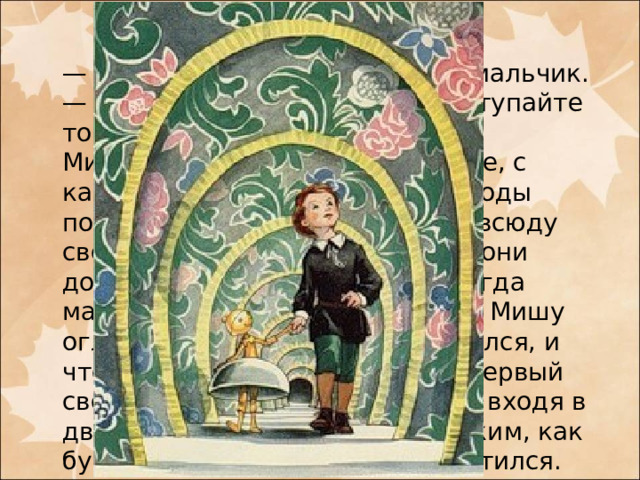 — Динь-динь-динь! — отвечал мальчик. — Пройдем, не беспокойтесь, ступайте только за мной.  Миша послушался. В самом деле, с каждым их шагом, казалось, своды подымались, и наши мальчики всюду свободно проходили; когда же они дошли до последнего свода, тогда мальчик-колокольчик попросил Мишу оглянуться назад. Миша оглянулся, и что же он увидел? Теперь тот первый свод, под который он подошел, входя в дверцы, показался ему маленьким, как будто, пока они шли, свод опустился. Миша был очень удивлен.
