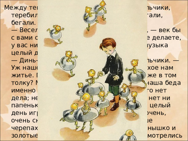 Между тем их окружили мальчики-колокольчики, теребили Мишу за платье, звенели, прыгали, бегали.  — Весело вы живете, — сказал им Миша, — век бы с вами остался. Целый день вы ничего не делаете, у вас ни уроков, ни учителей, да еще и музыка целый день.  — Динь-динь-динь! — закричали колокольчики. — Уж нашел у нас веселье! Нет, Миша, плохое нам житье. Правда, уроков у нас нет, да что же в том толку? Мы бы уроков не побоялися. Вся наша беда именно в том, что у нас, бедных, никакого нет дела; нет у нас ни книжек, ни картинок; нет ни папеньки, ни маменьки; нечем заняться; целый день играй да играй, а ведь это, Миша, очень, очень скучно. Поверишь ли? Хорошо наше черепаховое небо, хорошо и золотое солнышко и золотые деревья; но мы, бедные, мы насмотрелись на них вдоволь, и все это очень нам надоело; из городка мы — ни пяди, а ты можешь себе вообразить, каково целый век, ничего не делая, просидеть в табакерке, и даже в табакерке с музыкою.
