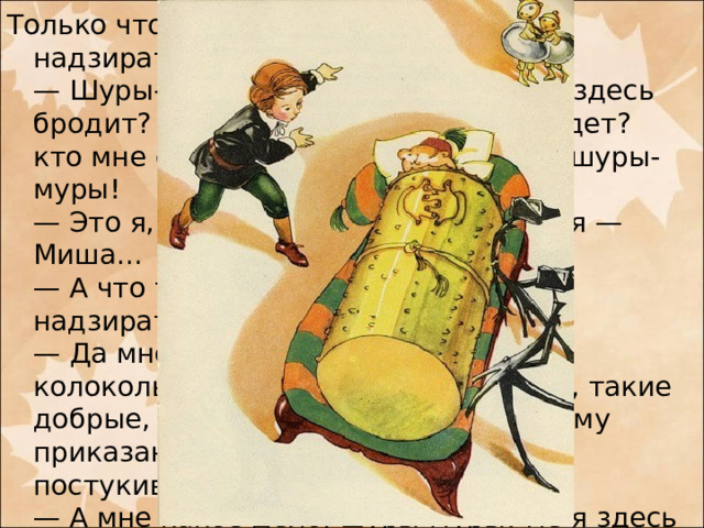 Только что Миша к нему подошел, как надзиратель закричал:  — Шуры-муры! кто здесь ходит? кто здесь бродит? Шуры-муры? кто прочь не идет? кто мне спать не дает? Шуры-муры! шуры-муры!  — Это я, — храбро отвечал Миша, — я — Миша...  — А что тебе надобно? — спросил надзиратель.  — Да мне жаль бедных мальчиков-колокольчиков, они все такие умные, такие добрые, такие музыканты, а по вашему приказанию дядьки их беспрестанно постукивают...  — А мне какое дело, шуры-муры! Не я здесь набольший. Пусть себе дядьки стукают мальчиков! Мне что за дело! Я надзиратель добрый, все на диване лежу и ни за кем не гляжу. Шуры-муры, шуры-муры...
