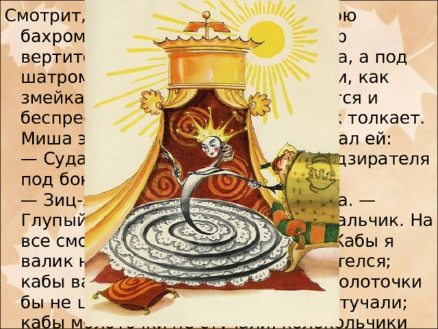 Смотрит, золотой шатер с жемчужною бахромою; наверху золотой флюгер вертится, будто ветряная мельница, а под шатром лежит царевна Пружинка и, как змейка, то свернется, то развернется и беспрестанно надзирателя под бок толкает. Миша этому очень удивился и сказал ей:  — Сударыня царевна! Зачем вы надзирателя под бок толкаете?  — Зиц-зиц-зиц, — отвечала царевна. — Глупый ты мальчик, неразумный мальчик. На все смотришь, ничего не видишь! Кабы я валик не толкала, валик бы не вертелся; кабы валик не вертелся, то он за молоточки бы не цеплялся, молоточки бы не стучали; кабы молоточки не стучали, колокольчики бы не звенели; кабы колокольчики не звенели, и музыки бы не было!