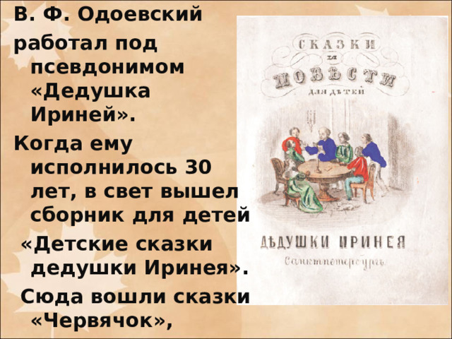 В. Ф. Одоевский работал под псевдонимом «Дедушка Ириней». Когда ему исполнилось 30 лет, в свет вышел сборник для детей  «Детские сказки дедушки Иринея».  Сюда вошли сказки «Червячок»,  «Мороз Иванович» и «Городок в табакерке».
