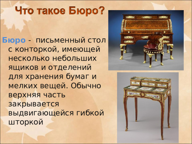 Бюро - письменный стол с конторкой, имеющей несколько небольших ящиков и отделений для хранения бумаг и мелких вещей. Обычно верхняя часть закрывается выдвигающейся гибкой шторкой