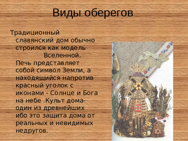 Традиционный славянский дом обычно строился как модель Вселенной. Печь представляет собой символ Земли, а находящийся напротив красный уголок с иконами - Солнце и Бога на небе .Культ дома- один из древнейших ибо это защита дома от реальных и невидимых недругов.