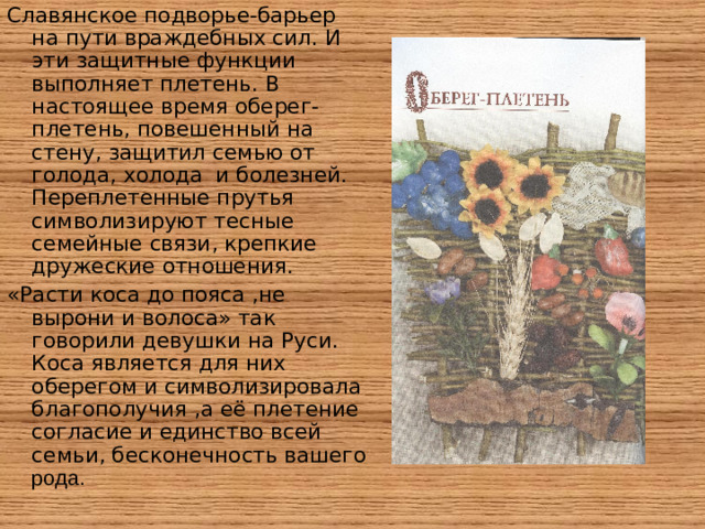 Славянское подворье-барьер на пути враждебных сил. И эти защитные функции выполняет плетень. В настоящее время оберег-плетень, повешенный на стену, защитил семью от голода, холода и болезней. Переплетенные прутья символизируют тесные семейные связи, крепкие дружеские отношения. «Расти коса до пояса ,не вырони и волоса» так говорили девушки на Руси. Коса является для них оберегом и символизировала благополучия ,а её плетение согласие и единство всей семьи, бесконечность вашего рода.