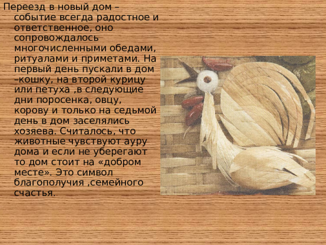 Переезд в новый дом –событие всегда радостное и ответственное, оно сопровождалось многочисленными обедами, ритуалами и приметами. На первый день пускали в дом –кошку, на второй курицу или петуха ,в следующие дни поросенка, овцу, корову и только на седьмой день в дом заселялись хозяева. Считалось, что животные чувствуют ауру дома и если не уберегают то дом стоит на «добром месте». Это символ благополучия ,семейного счастья .