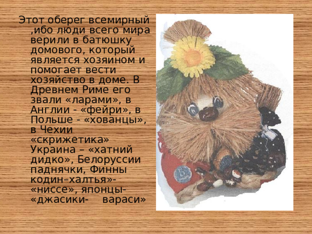 Этот оберег всемирный ,ибо люди всего мира верили в батюшку домового, который является хозяином и помогает вести хозяйство в доме. В Древнем Риме его звали «ларами», в Англии - «фейри», в Польше - «хованцы», в Чехии «скрижетика» Украина – «хатний дидко», Белоруссии паднячки, Финны кодин–халтья»- «ниссе», японцы- «джасики- вараси»