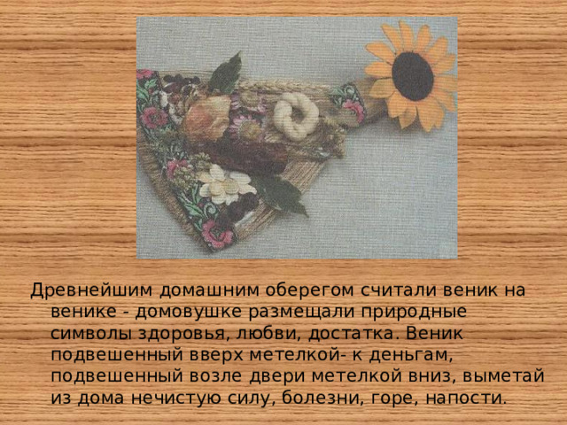Древнейшим домашним оберегом считали веник на венике - домовушке размещали природные символы здоровья, любви, достатка. Веник подвешенный вверх метелкой- к деньгам, подвешенный возле двери метелкой вниз, выметай из дома нечистую силу, болезни, горе, напости .