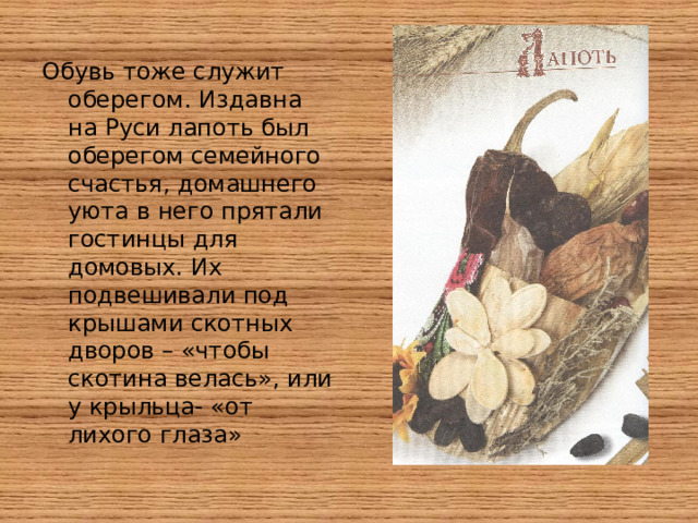 Обувь тоже служит оберегом. Издавна на Руси лапоть был оберегом семейного счастья, домашнего уюта в него прятали гостинцы для домовых. Их подвешивали под крышами скотных дворов – «чтобы скотина велась», или у крыльца- «от лихого глаза»