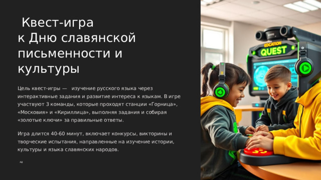 Квест-игра к Дню славянской письменности и культуры Цель квест-игры — изучение русского языка через интерактивные задания и развитие интереса к языкам. В игре участвуют 3 команды, которые проходят станции «Горница», «Московия» и «Кириллица», выполняя задания и собирая «золотые ключи» за правильные ответы. Игра длится 40-60 минут, включает конкурсы, викторины и творческие испытания, направленные на изучение истории, культуры и языка славянских народов. АД